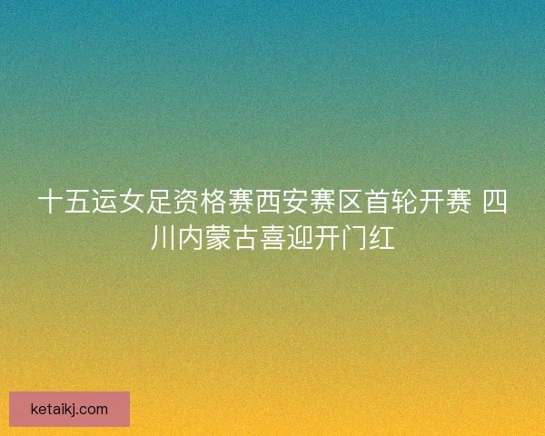 十五运女足资格赛西安赛区首轮开赛 四川内蒙古喜迎开门红