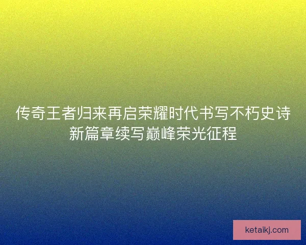 传奇王者归来再启荣耀时代书写不朽史诗新篇章续写巅峰荣光征程