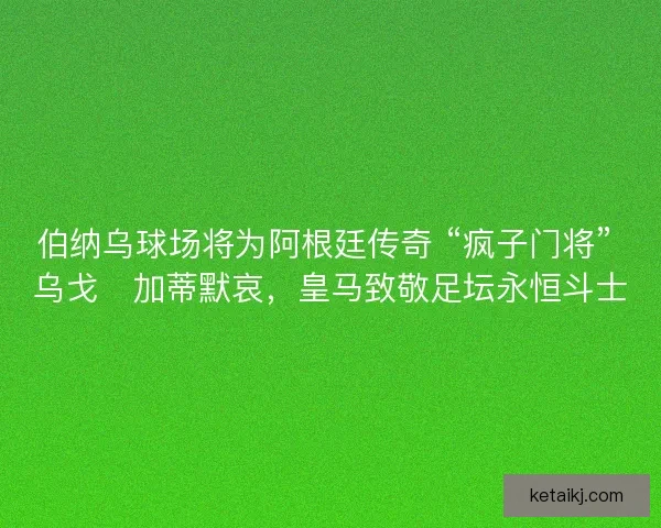 伯纳乌球场将为阿根廷传奇 “疯子门将” 乌戈・加蒂默哀，皇马致敬足坛永恒斗士