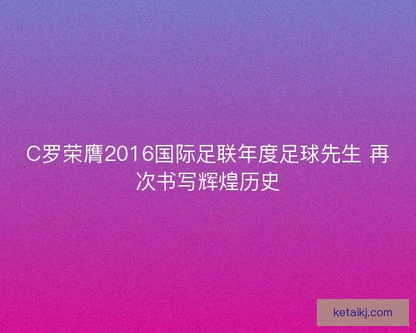 C罗荣膺2016国际足联年度足球先生 再次书写辉煌历史