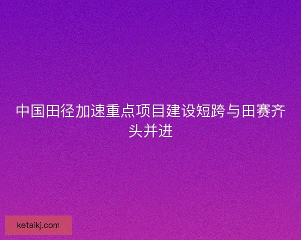 中国田径加速重点项目建设短跨与田赛齐头并进